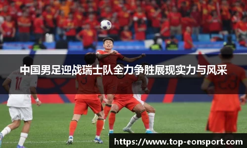 中国男足迎战瑞士队全力争胜展现实力与风采